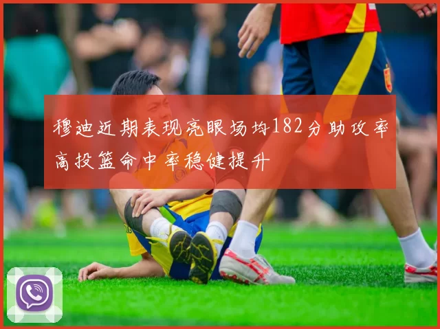 穆迪近期表现亮眼场均182分助攻率高投篮命中率稳健提升