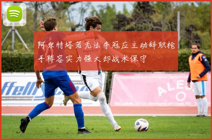 阿尔特塔若无法夺冠应主动辞职枪手阵容实力强大却战术保守