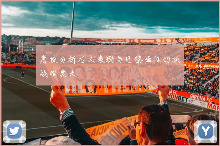 詹俊分析尤文表现与巴黎面临的挑战难度大