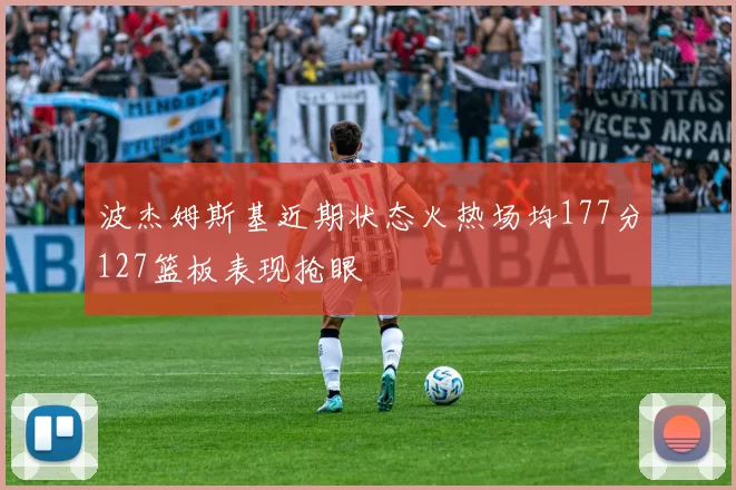 波杰姆斯基近期状态火热场均177分127篮板表现抢眼