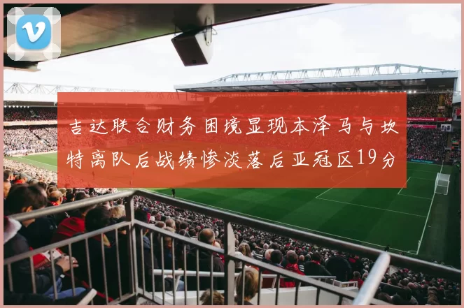 吉达联合财务困境显现本泽马与坎特离队后战绩惨淡落后亚冠区19分