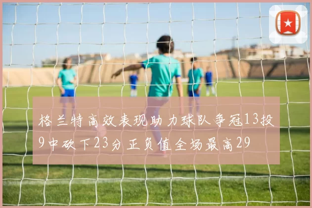 格兰特高效表现助力球队争冠13投9中砍下23分正负值全场最高29