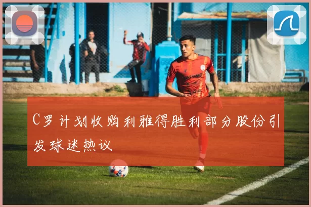 C罗计划收购利雅得胜利部分股份引发球迷热议