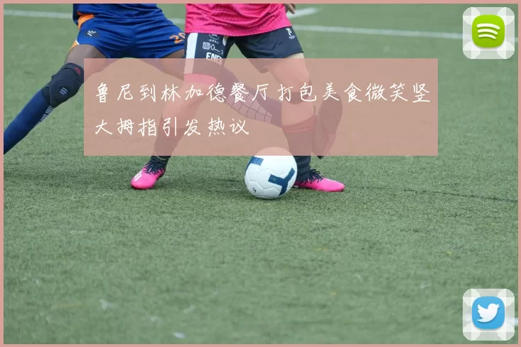 鲁尼到林加德餐厅打包美食微笑竖大拇指引发热议