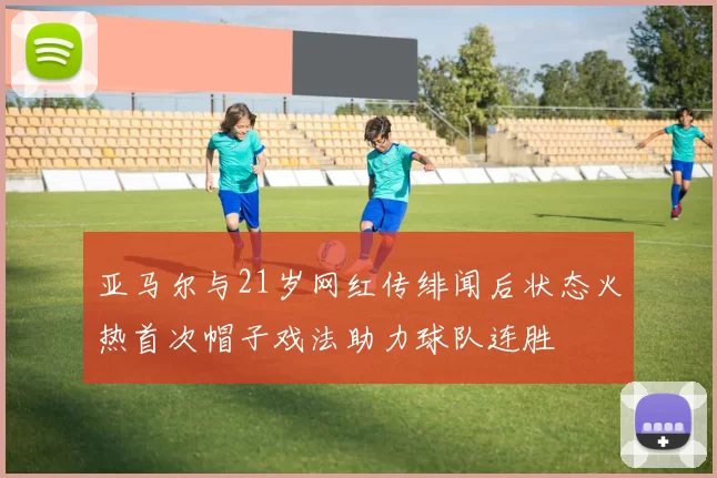 亚马尔与21岁网红传绯闻后状态火热首次帽子戏法助力球队连胜
