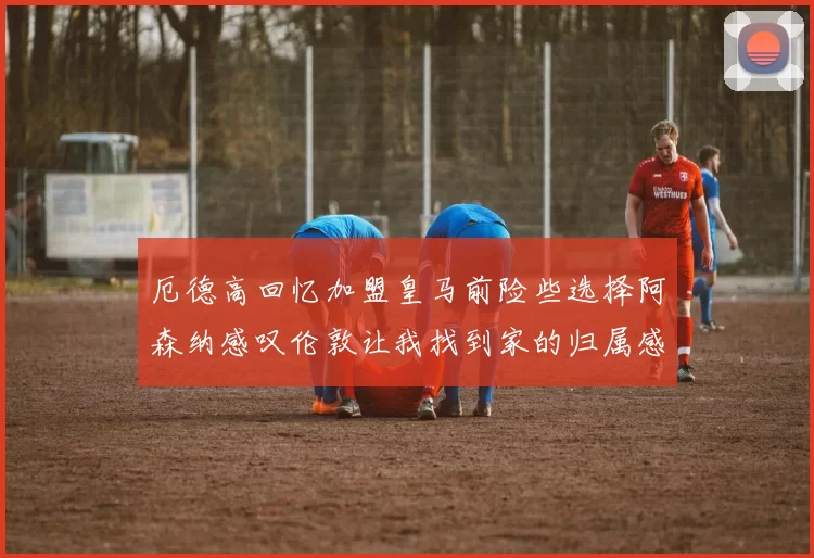 厄德高回忆加盟皇马前险些选择阿森纳感叹伦敦让我找到家的归属感