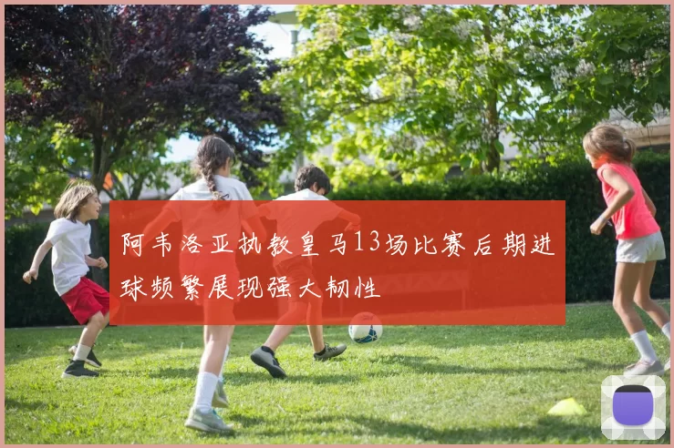 阿韦洛亚执教皇马13场比赛后期进球频繁展现强大韧性