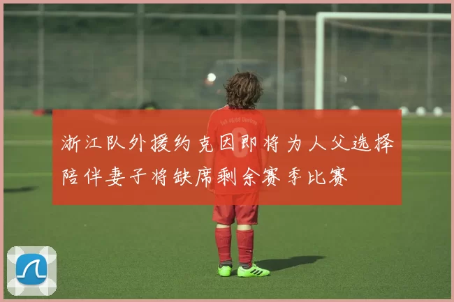 浙江队外援约克因即将为人父选择陪伴妻子将缺席剩余赛季比赛