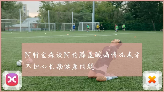 阿特金森谈阿伦膝盖酸痛情况表示不担心长期健康问题