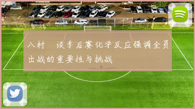 八村塁谈季后赛化学反应强调全员出战的重要性与挑战