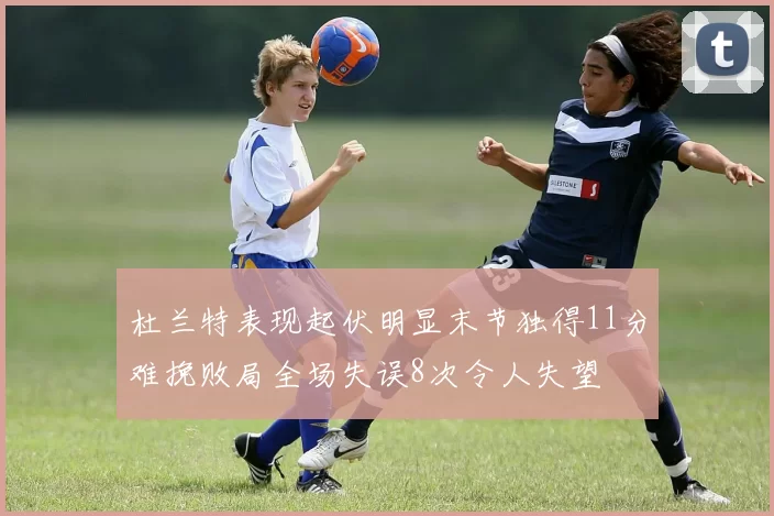 杜兰特表现起伏明显末节独得11分难挽败局全场失误8次令人失望
