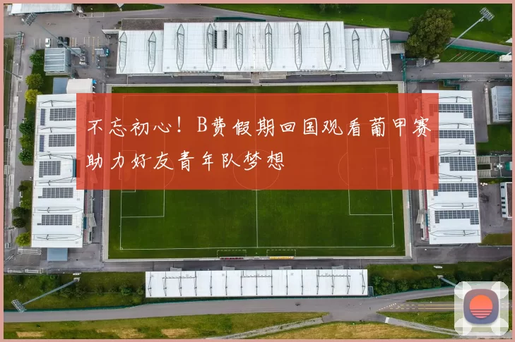 不忘初心！B费假期回国观看葡甲赛助力好友青年队梦想