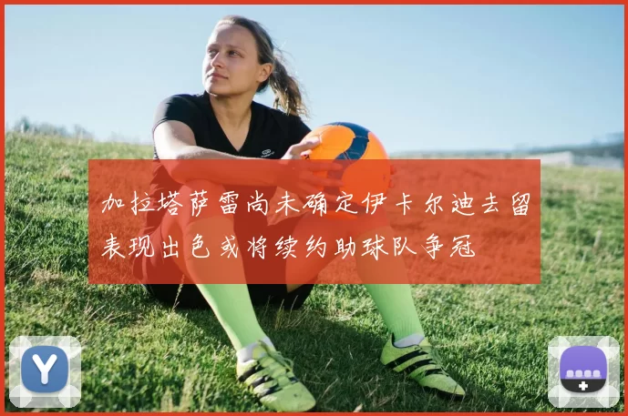 加拉塔萨雷尚未确定伊卡尔迪去留表现出色或将续约助球队争冠