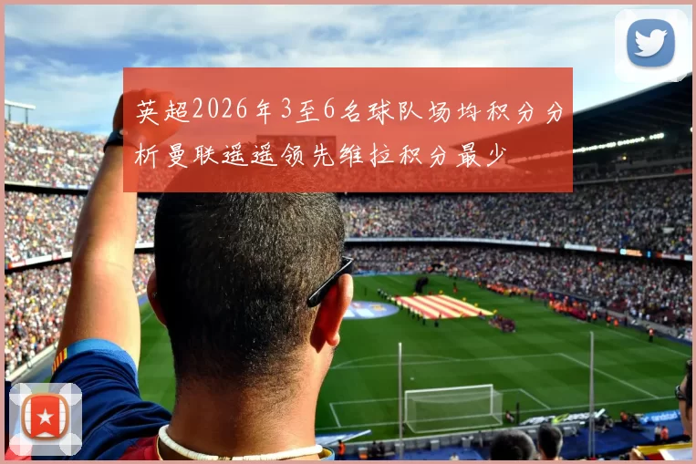 英超2026年3至6名球队场均积分分析曼联遥遥领先维拉积分最少