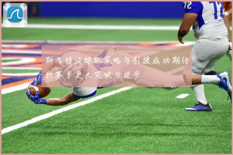 斯洛特谈球队策略与引援成功期待新赛季更大突破与进步