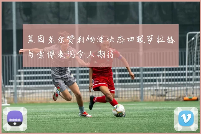 莱因克尔赞利物浦状态回暖萨拉赫与索博表现令人期待