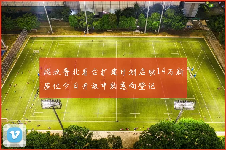 诺坎普北看台扩建计划启动14万新座位今日开放申购意向登记