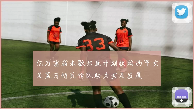 亿万富翁米歇尔康计划收购西甲女足莱万特瓦伦队助力女足发展