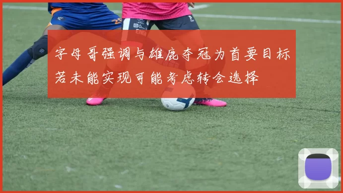 字母哥强调与雄鹿夺冠为首要目标若未能实现可能考虑转会选择