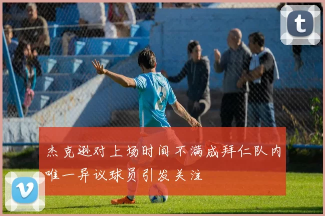 杰克逊对上场时间不满成拜仁队内唯一异议球员引发关注