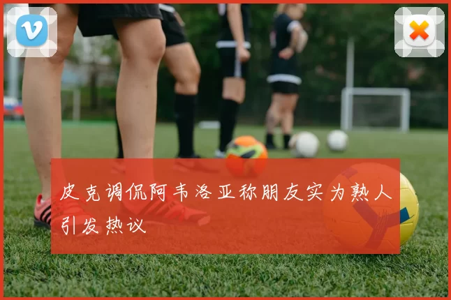 皮克调侃阿韦洛亚称朋友实为熟人引发热议