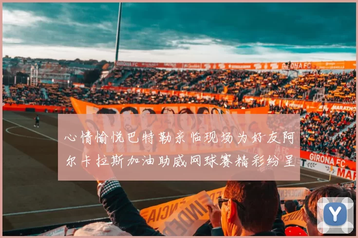 心情愉悦巴特勒亲临现场为好友阿尔卡拉斯加油助威网球赛精彩纷呈