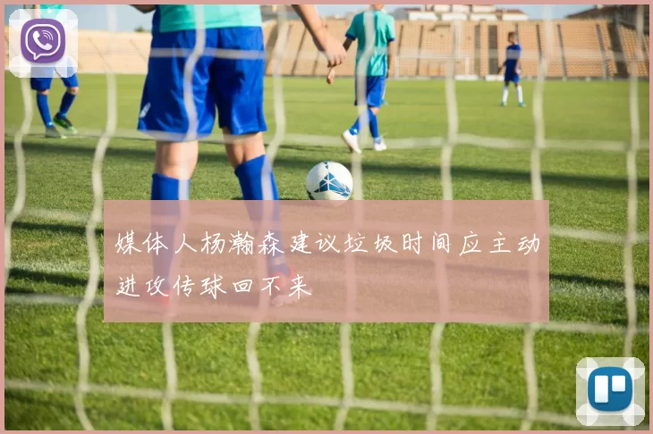 媒体人杨瀚森建议垃圾时间应主动进攻传球回不来