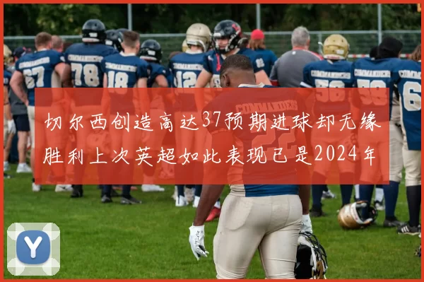 切尔西创造高达37预期进球却无缘胜利上次英超如此表现已是2024年3月
