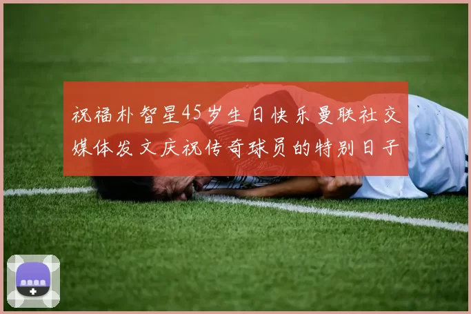 祝福朴智星45岁生日快乐曼联社交媒体发文庆祝传奇球员的特别日子